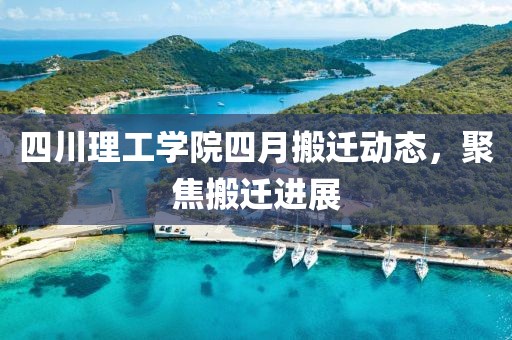 四川理工学院四月搬迁动态，聚焦搬迁进展