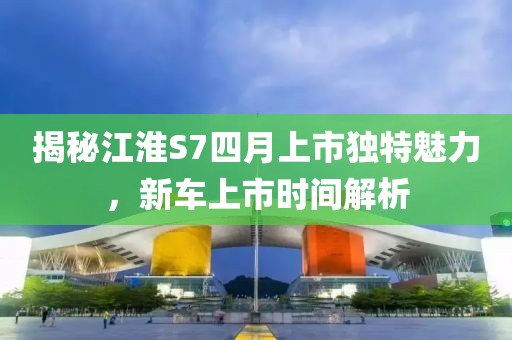 揭秘江淮S7四月上市独特魅力，新车上市时间解析