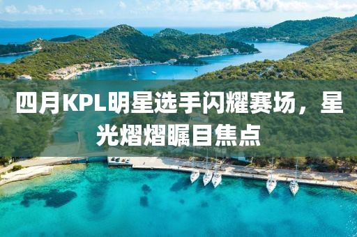 四月KPL明星选手闪耀赛场，星光熠熠瞩目焦点