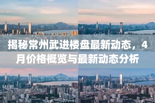 揭秘常州武进楼盘最新动态，4月价格概览与最新动态分析
