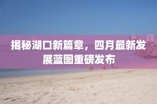 揭秘湖口新篇章，四月最新发展蓝图重磅发布