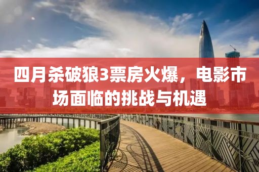 四月杀破狼3票房火爆，电影市场面临的挑战与机遇