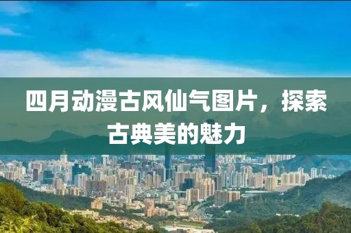 四月动漫古风仙气图片，探索古典美的魅力