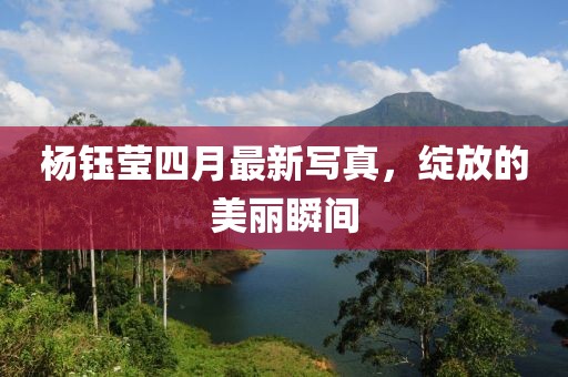 杨钰莹四月最新写真，绽放的美丽瞬间