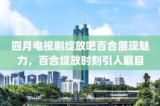 四月电视剧绽放吧百合展现魅力，百合绽放时刻引人瞩目