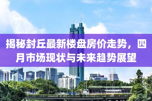 揭秘封丘最新楼盘房价走势，四月市场现状与未来趋势展望