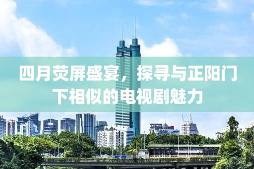 四月荧屏盛宴，探寻与正阳门下相似的电视剧魅力