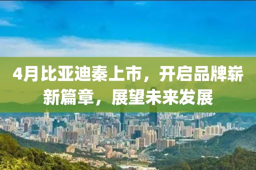 4月比亚迪秦上市，开启品牌崭新篇章，展望未来发展