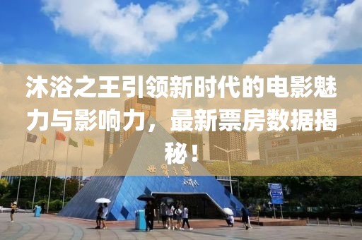 沐浴之王引领新时代的电影魅力与影响力，最新票房数据揭秘！