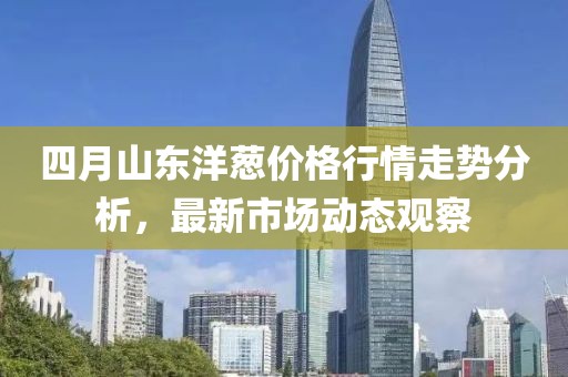 四月山东洋葱价格行情走势分析，最新市场动态观察