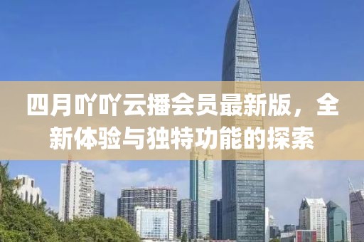 四月吖吖云播会员最新版，全新体验与独特功能的探索