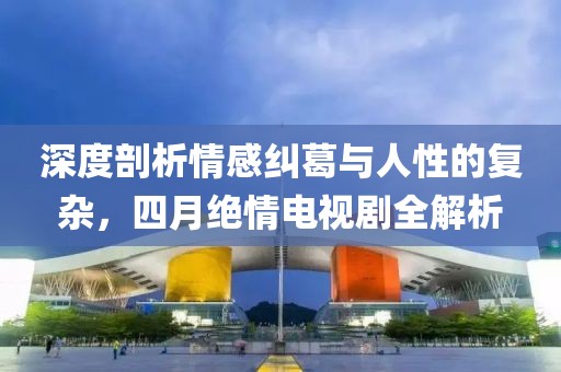 深度剖析情感纠葛与人性的复杂，四月绝情电视剧全解析