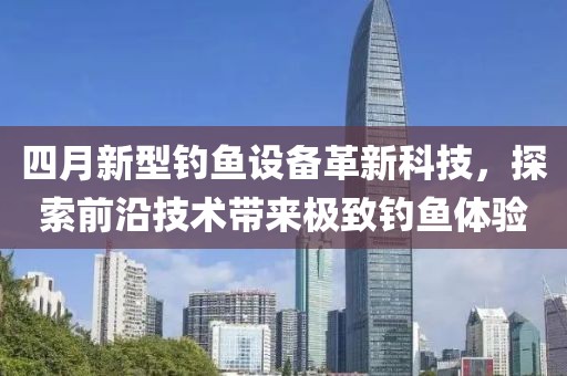 四月新型钓鱼设备革新科技，探索前沿技术带来极致钓鱼体验