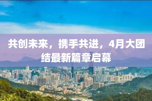 共创未来，携手共进，4月大团结最新篇章启幕