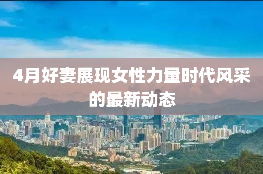 4月好妻展现女性力量时代风采的最新动态