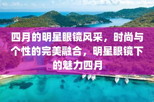 四月的明星眼镜风采，时尚与个性的完美融合，明星眼镜下的魅力四月