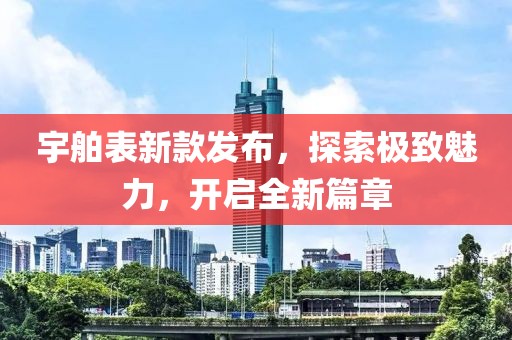 宇舶表新款发布，探索极致魅力，开启全新篇章
