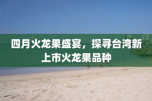 四月火龙果盛宴，探寻台湾新上市火龙果品种