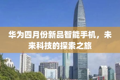 华为四月份新品智能手机，未来科技的探索之旅