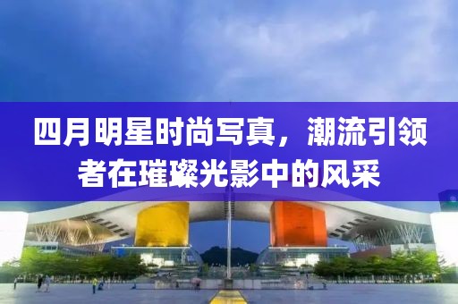 四月明星时尚写真，潮流引领者在璀璨光影中的风采
