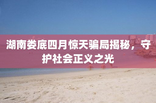 湖南娄底四月惊天骗局揭秘，守护社会正义之光
