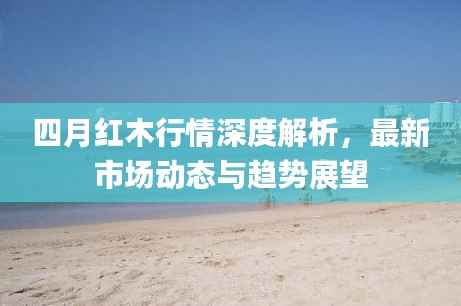四月红木行情深度解析，最新市场动态与趋势展望