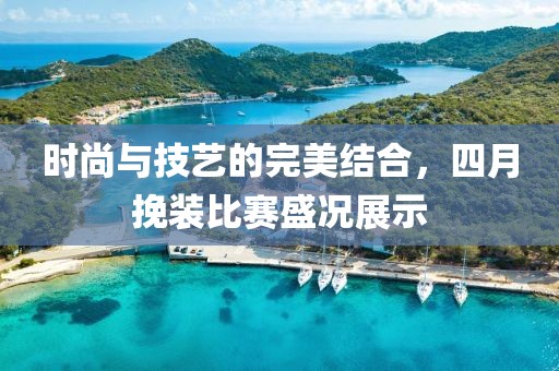 时尚与技艺的完美结合，四月挽装比赛盛况展示