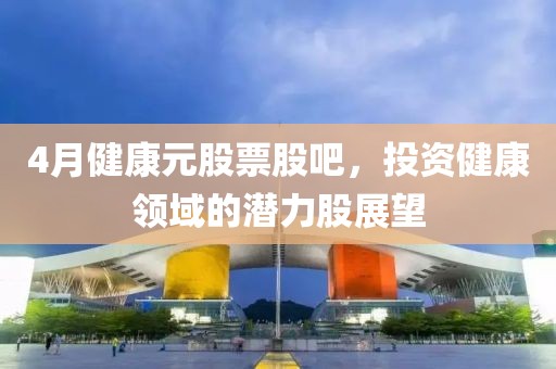4月健康元股票股吧，投资健康领域的潜力股展望