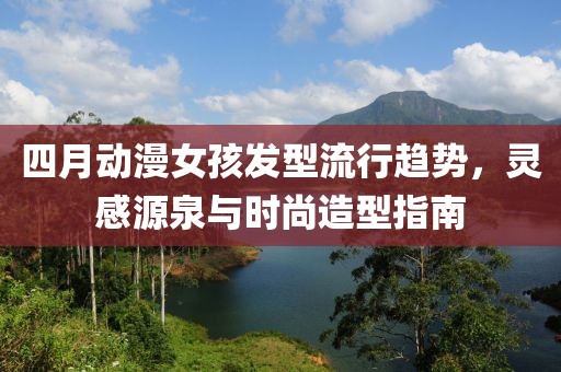 四月动漫女孩发型流行趋势，灵感源泉与时尚造型指南