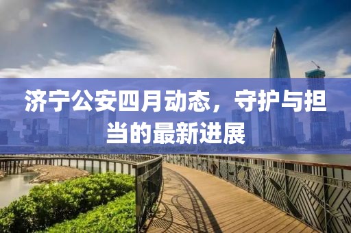 济宁公安四月动态，守护与担当的最新进展