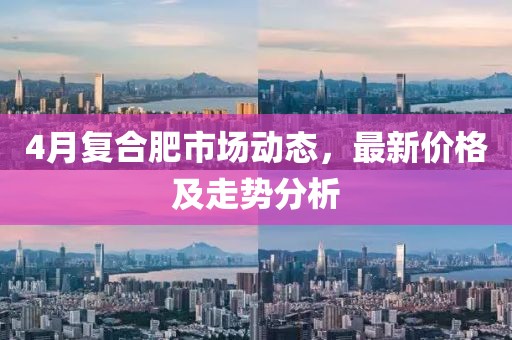 4月复合肥市场动态，最新价格及走势分析