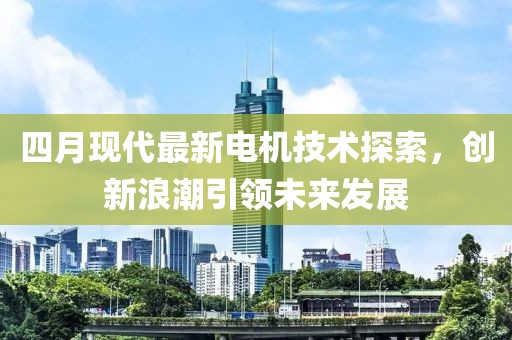 四月现代最新电机技术探索，创新浪潮引领未来发展
