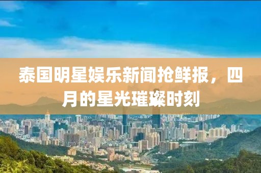 泰国明星娱乐新闻抢鲜报，四月的星光璀璨时刻