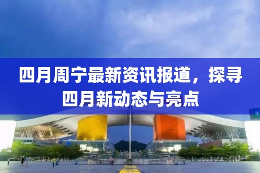 四月周宁最新资讯报道，探寻四月新动态与亮点