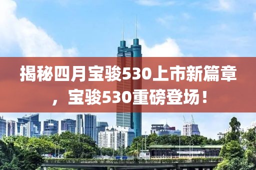 揭秘四月宝骏530上市新篇章，宝骏530重磅登场！