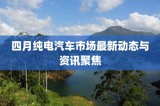 四月纯电汽车市场最新动态与资讯聚焦
