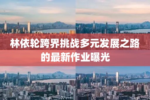 林依轮跨界挑战多元发展之路的最新作业曝光