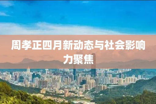 周孝正四月新动态与社会影响力聚焦