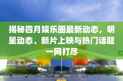 揭秘四月娱乐圈最新动态，明星动态、新片上映与热门话题一网打尽