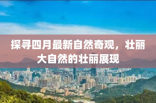 探寻四月最新自然奇观，壮丽大自然的壮丽展现