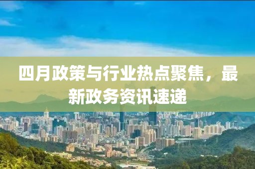 四月政策与行业热点聚焦，最新政务资讯速递