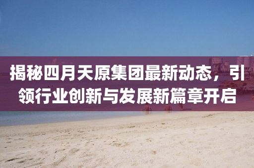 揭秘四月天原集团最新动态，引领行业创新与发展新篇章开启