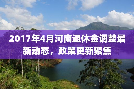 2017年4月河南退休金调整最新动态，政策更新聚焦