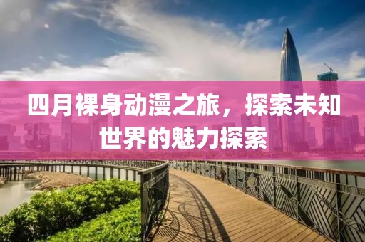 四月裸身动漫之旅，探索未知世界的魅力探索