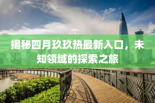 揭秘四月玖玖热最新入口，未知领域的探索之旅