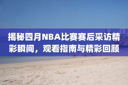 揭秘四月NBA比赛赛后采访精彩瞬间，观看指南与精彩回顾