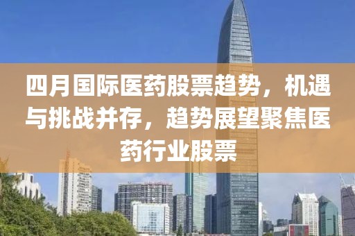 四月国际医药股票趋势，机遇与挑战并存，趋势展望聚焦医药行业股票