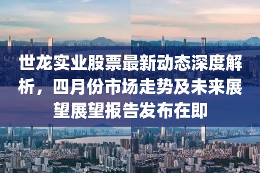 世龙实业股票最新动态深度解析，四月份市场走势及未来展望展望报告发布在即