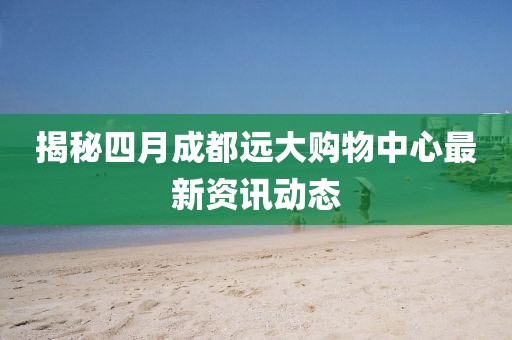 揭秘四月成都远大购物中心最新资讯动态
