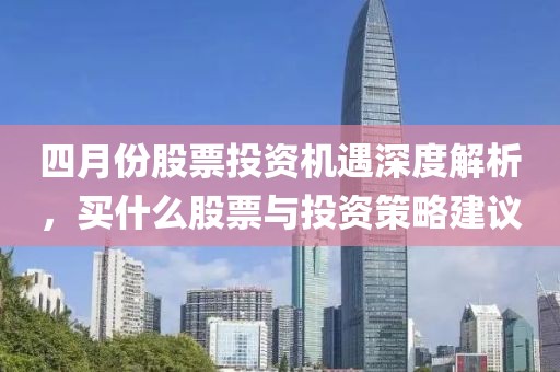 四月份股票投资机遇深度解析，买什么股票与投资策略建议